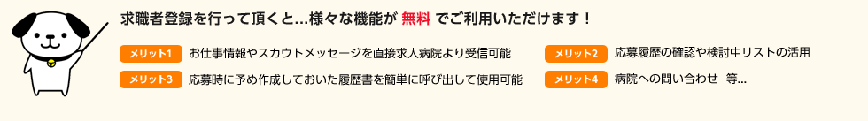 求職者登録を行って頂くと様々な機能が無料でご利用いただけます!お仕事情報やスカウトメッセージを直接求人病院より受信可能、応募時に予め作成しておいた履歴書を簡単に呼び出して使用可能、応募履歴の確認や検討中リストの活用、病院への問い合わせ